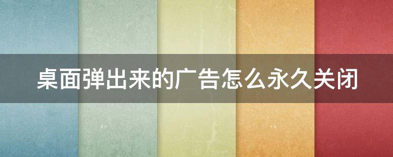 桌面弹出来的广告怎么永久关闭 桌面广告弹窗怎么关闭