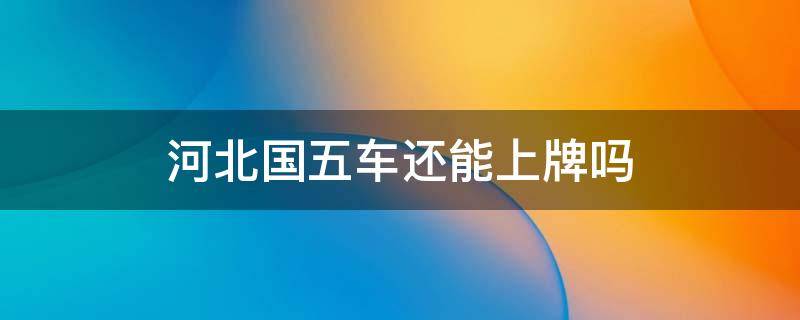 河北国五车还能上牌吗（国五车可以在河北上牌吗）