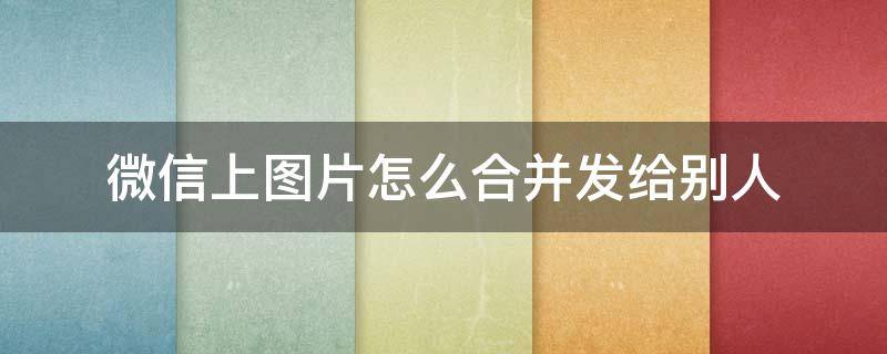 微信上图片怎么合并发给别人（如何合并发送图片给微信好友）