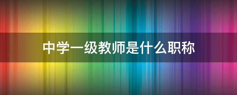 中学一级教师是什么职称（中学一级教师是什么职称等级）