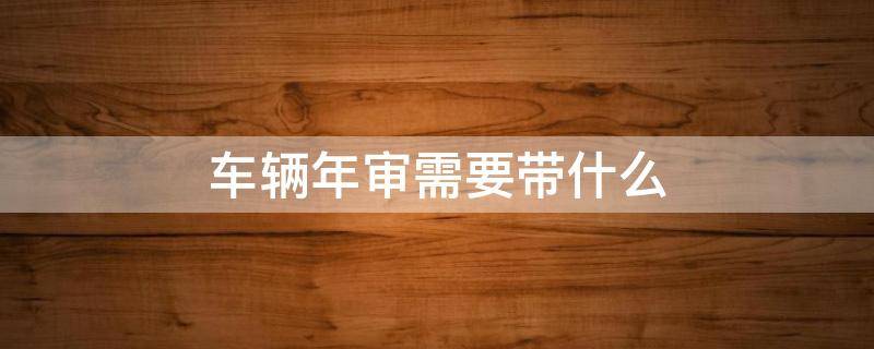 车辆年审需要带什么 车辆年审需要带什么证件