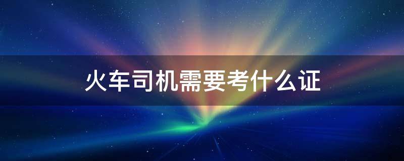 火车司机需要考什么证 火车司机需要考什么证书