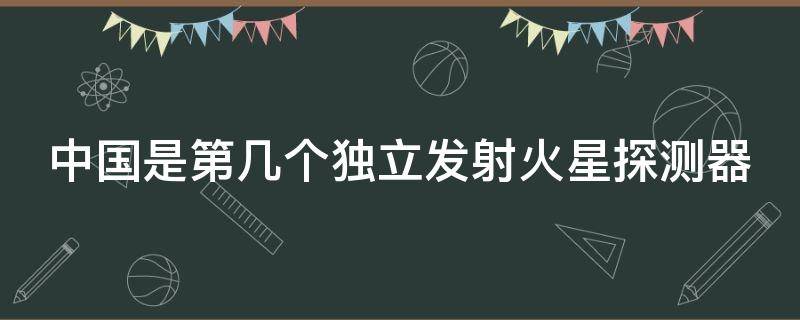中国是第几个独立发射火星探测器 中国是第几个独立发射火星探测器的国家