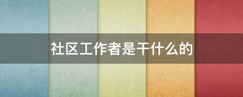 社区工作者是干什么的 社区工作者是干什么的工资多少