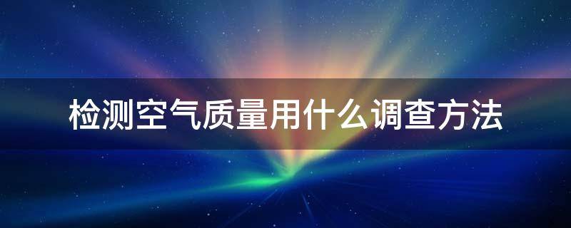 检测空气质量用什么调查方法 检测空气质量一般会检测空气中的什么