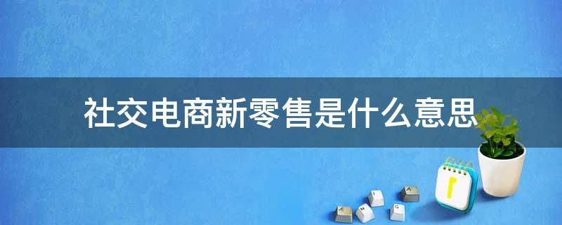 社交电商新零售是什么意思 什么叫社交新零售与微商