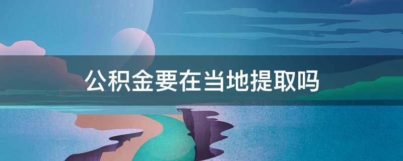 公积金要在当地提取吗 住房公积金必须在当地提取吗
