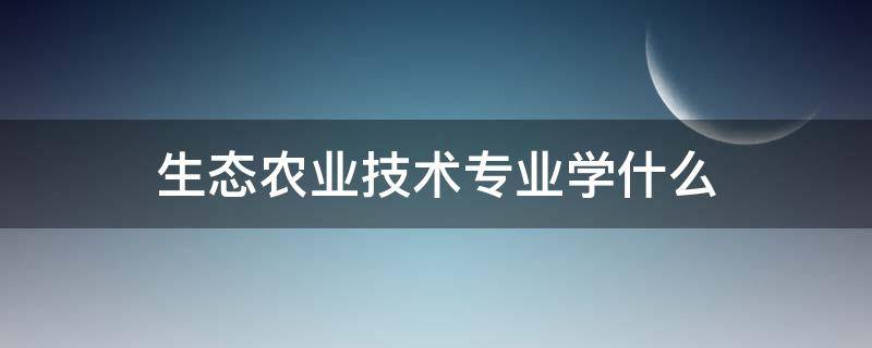 生态农业技术专业学什么 生态农业技术专业就业方向