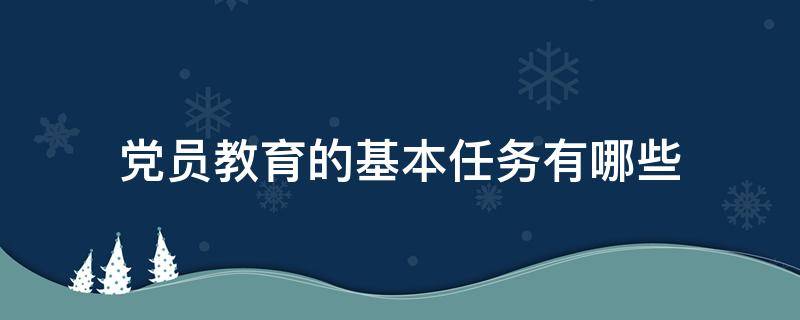 党员教育的基本任务有哪些 党员教育基本任务包括什么