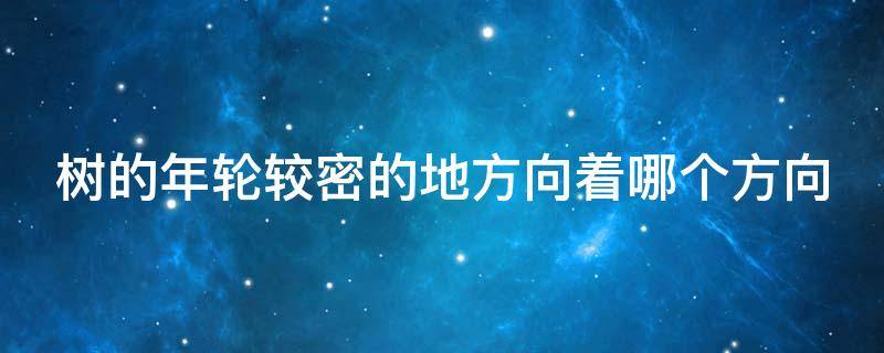 树的年轮较密的地方向着哪个方向（树的年轮较密的一面是什么方向）