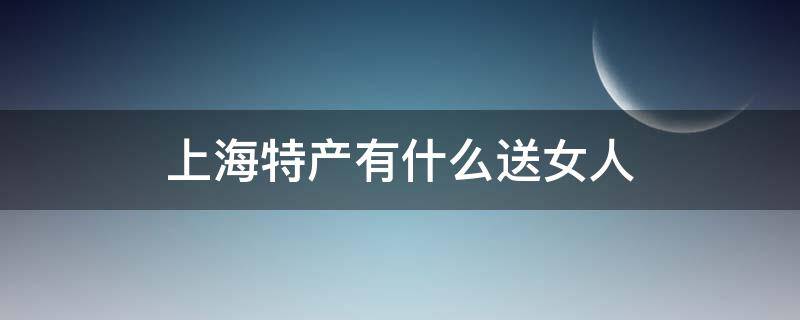 上海特产有什么送女人（适合送女人的上海特产）