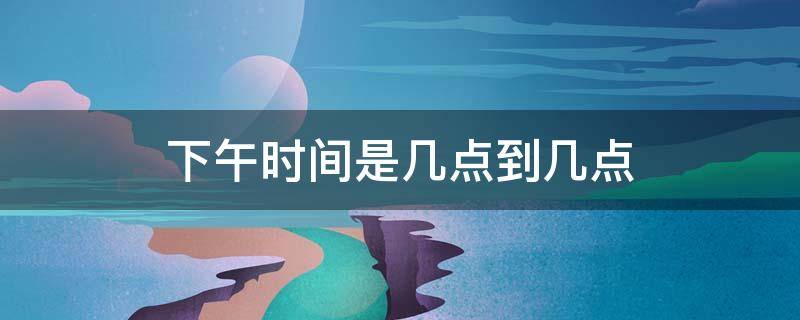 下午时间是几点到几点 下午时间是几点到几点之间