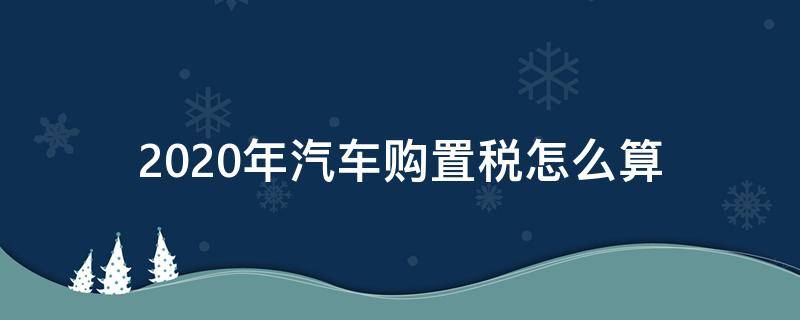 2020年汽车购置税怎么算 购置税怎么算,汽车2020
