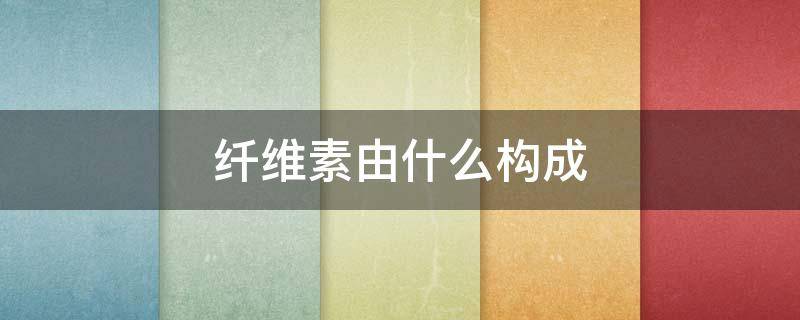 纤维素由什么构成 纤维素是什么构成的