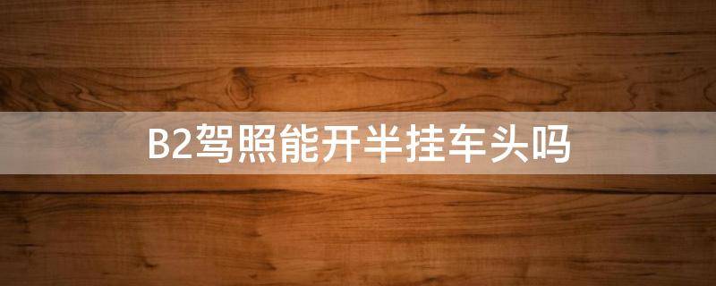 B2驾照能开半挂车头吗（b2驾照能开半挂车头吗?）