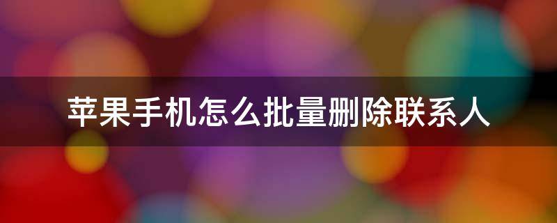 苹果手机怎么批量删除联系人 苹果手机怎么批量删除联系人号码