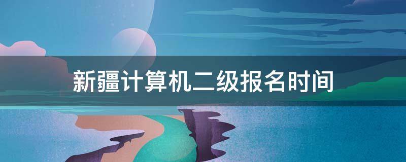 新疆计算机二级报名时间（新疆计算机二级报名时间2022年上半年）