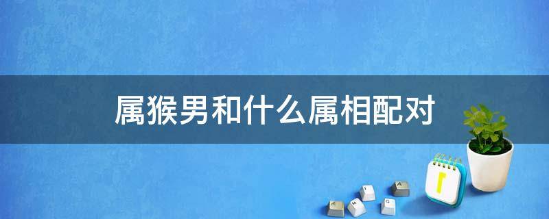 属猴男和什么属相配对 属猴男和什么属相最配对