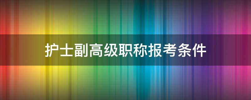 护士副高级职称报考条件（护士报考高级职称的条件）