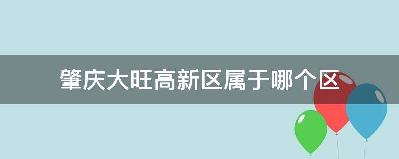 肇庆大旺高新区属于哪个区 肇庆大旺高新区是属于哪个区