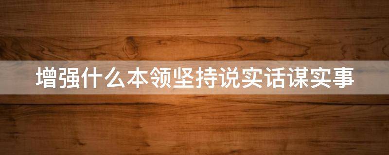 增强什么本领坚持说实话谋实事（增强什么本领坚持说实话谋实事出实招求实）