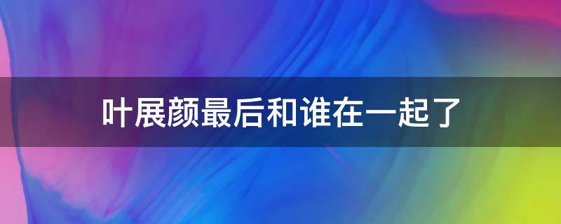 叶展颜最后和谁在一起了（叶展颜最后跟谁在一起了）