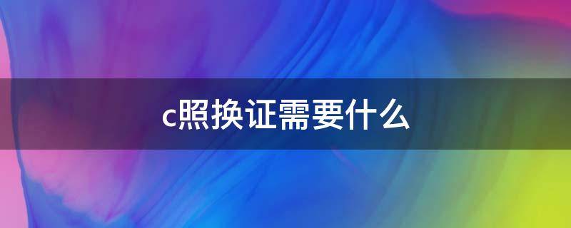 c照换证需要什么 c照换证需要什么资料