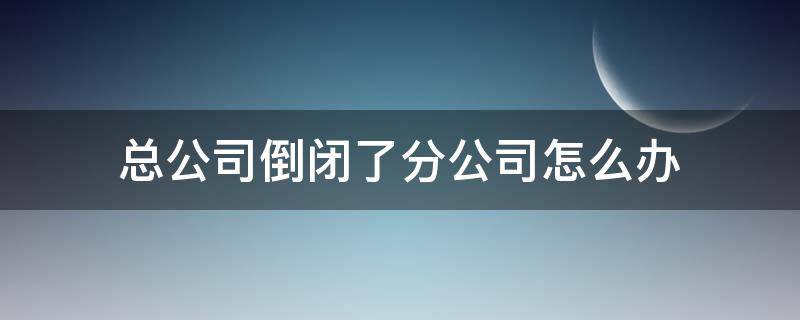 总公司倒闭了分公司怎么办 总公司倒闭了分公司怎么注销