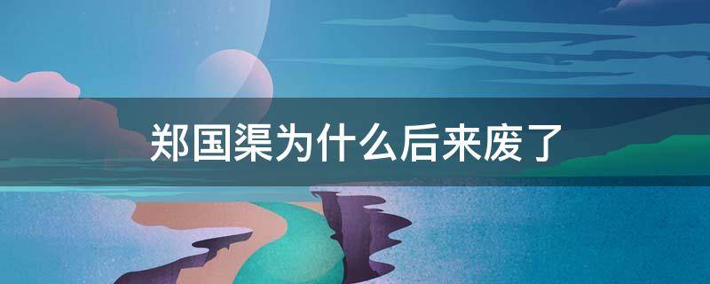 郑国渠为什么后来废了（郑国渠已经不存在了）