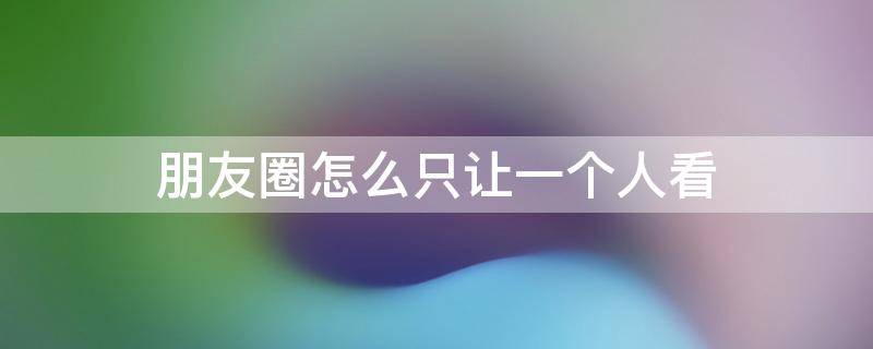 朋友圈怎么只让一个人看（微信朋友圈怎么只让一个人看）