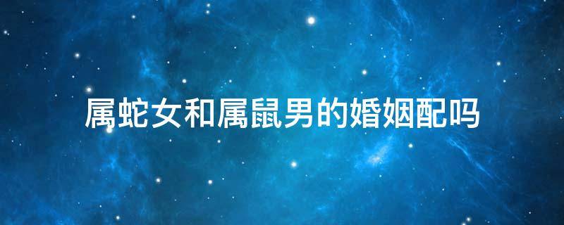 属蛇女和属鼠男的婚姻配吗 属蛇男的和属鼠女的婚姻相配吗