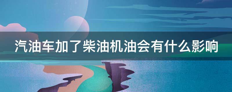 汽油车加了柴油机油会有什么影响 汽油车加了柴油机油会有什么影响嘛