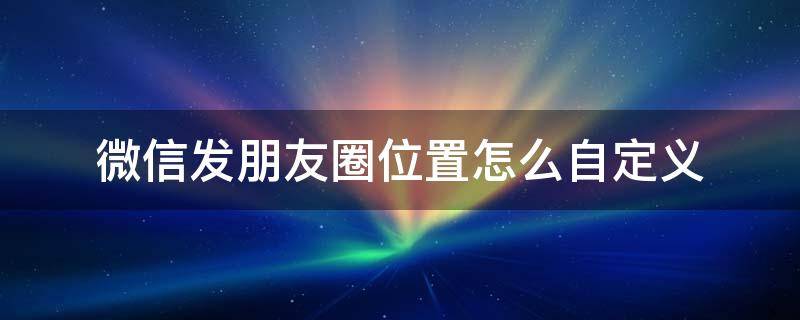 微信发朋友圈位置怎么自定义 微信发朋友圈自定义位置怎么弄