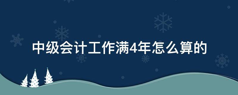 中级会计工作满4年怎么算的 中级会计工作四年怎么算