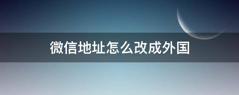 微信地址怎么改成外国 微信把地址改为国外