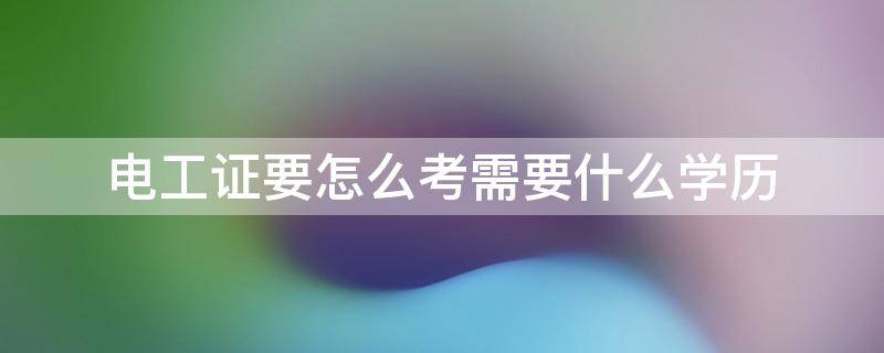电工证要怎么考需要什么学历（考电工证需要什么学历吗?没有学历能考电工证吗）