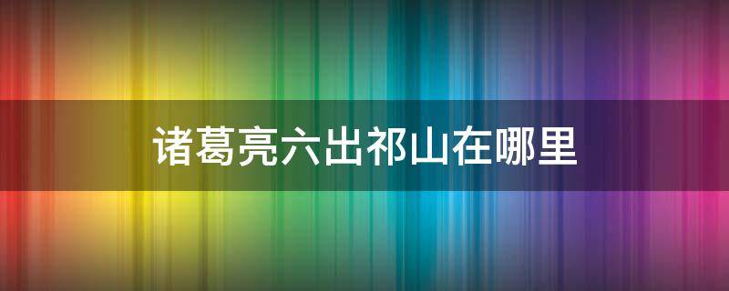 诸葛亮六出祁山在哪里（诸葛亮六出祁山在哪里出的）