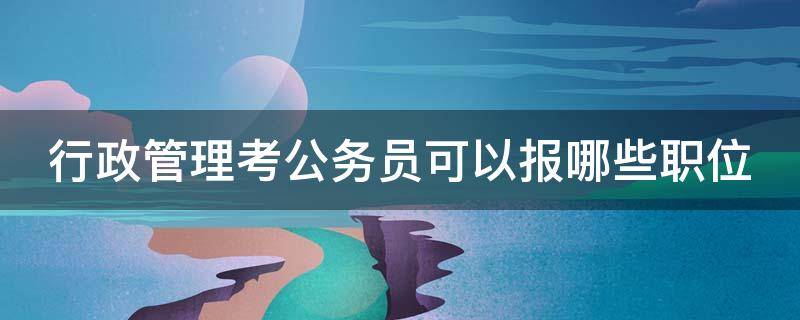 行政管理考公务员可以报哪些职位（行政管理考公务员可以报哪些职位呢）