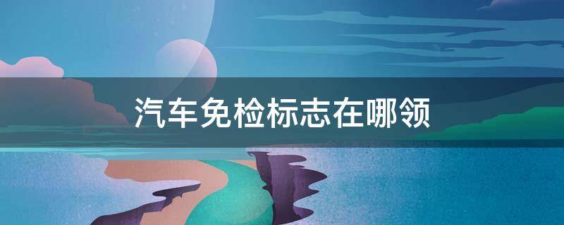 汽车免检标志在哪领（去哪里领汽车免检标志）