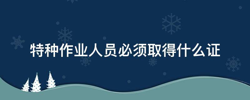 特种作业人员必须取得什么证 特种作业人员必须取得什么证才能上岗作业