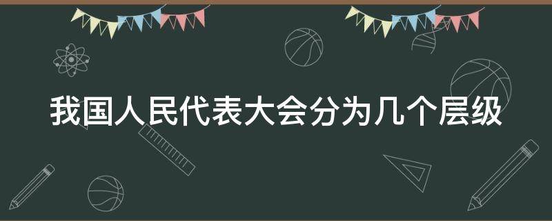 我国人民代表大会分为几个层级（我国的人民代表大会分几个层）