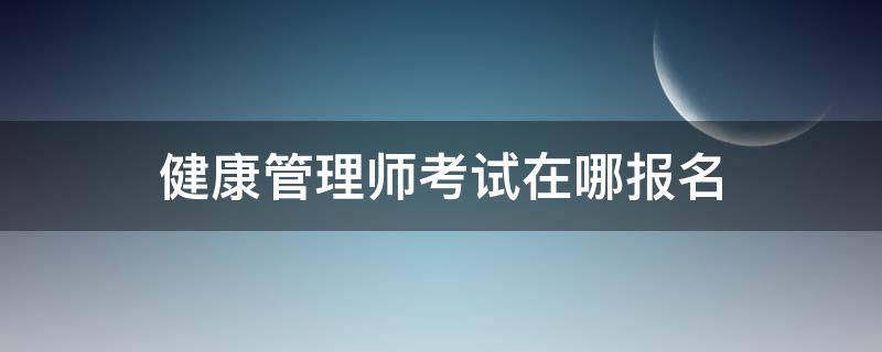 健康管理师考试在哪报名 健康管理师在哪里报名就在哪里考试吗