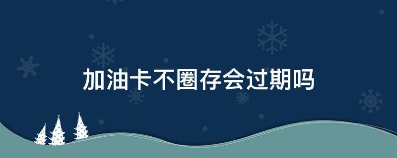 加油卡不圈存会过期吗（中国石化油卡不圈存会过期吗）