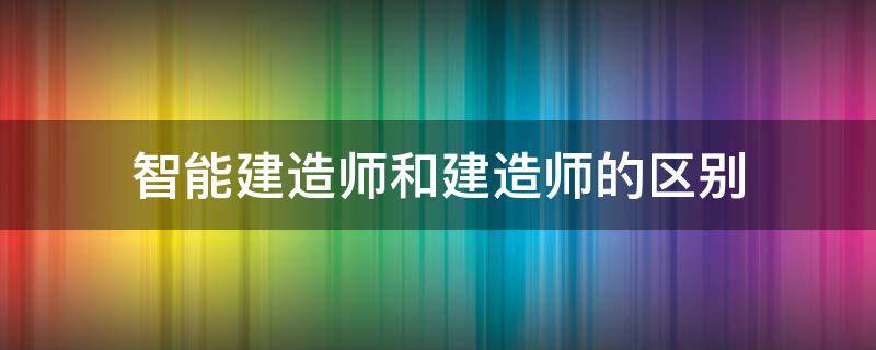 智能建造师和建造师的区别 智能建造师和建造师有什么区别