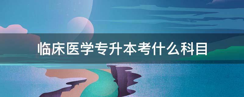 临床医学专升本考什么科目（临床医学专升本考哪几科）