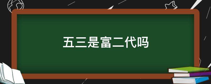 五三是富二代吗 富三代还是富二代
