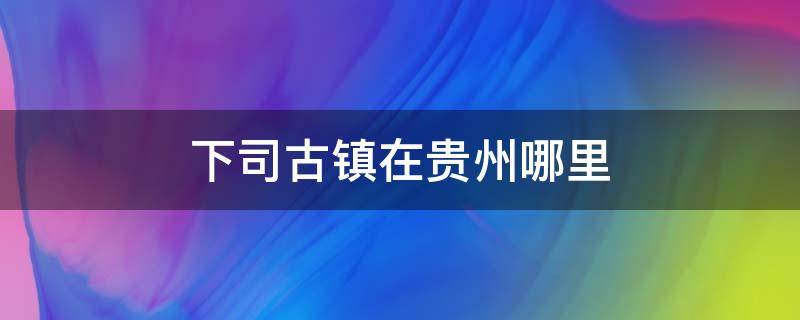 下司古镇在贵州哪里 下司古镇在贵州哪个地方