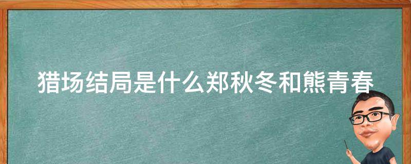 猎场结局是什么郑秋冬和熊青春（猎场郑秋冬找熊青春算账是哪一集）