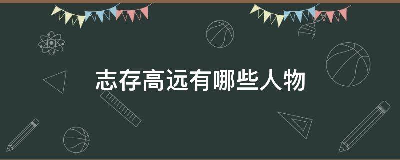 志存高远有哪些人物（志存高远的代表人物有谁）