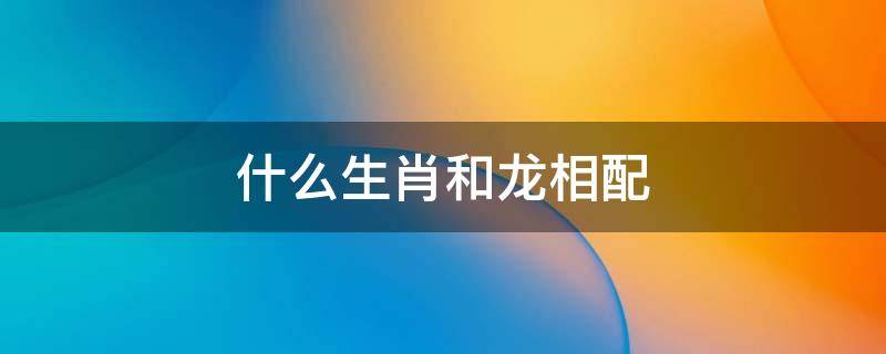 什么生肖和龙相配（龙生肖和龙生肖相配吗）